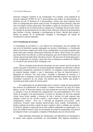 Livro Texto dos Minicursos                                                          197


oferecem vantagens similares às da virtualização. Por exemplo, existe disponível no
mercado máquinas NUMA de até 72 processadores que podem ser particionados via
hardware em até 18 domínios de 4 processadores. Assim, uma única máquina física
pode ser configurada para operar como se fosse 18 máquinas físicas distintas, cada uma
com seu próprio sistema operacional. Há também a opção de servidores blade. Nesses
casos, a queda de um nó (blade) pode ser sanada com a instalação física de outro blade.
Os sistemas de gerenciamento de servidores blade oferecem software de gerenciamento
para facilitar o backup, instalação e reconfiguração de blades. Decidir qual solução é
função do gerente de TI ponderando vantagens e desvantagens em função do
investimento e retorno esperados.

4.5.2 Virtualização de desktops

A consolidação de servidores é o uso clássico de virtualização, mas ela também traz
uma série de benefícios quando empregada em desktops. Inicialmente, a virtualização
oferece uma forma simples para testar novas configurações ou executar programas que
foram feitos para sistemas operacionais diferentes do nativo. Dessa forma, um usuário
que deseja testar um software, ou abrir um programa, que não foi desenvolvido para seu
sistema operacional pode lançar mão desse recurso. Há uma série de ferramentas para o
uso de virtualização em desktops, onde entre elas, se destacam os produtos da VMmare
e o Virtual PC por serem de fácil instalação e uso.

        Talvez a situação recém descrita não pareça um caso comum, mas há um tipo de
usuário que pode se beneficiar de executar programas hóspedes em diferentes sistemas
operacionais hospedeiros: projetistas de software. As máquinas virtuais permitem isso
de maneira bastante simples, o que é interessante em fases de desenvolvimento e
depuração de software. Um outro ponto, vinculado a depuração de sistemas, é a
facilidade que as máquinas virtuais têm de quando finalizadas registrar uma espécie de
instantâneo (snapshot) de seu estado. Isso permite que uma análise seja parada e
retomada mais tarde a partir do mesmo ponto.

        Em organizações de um determinado porte é comum o tempo de processamento
dos desktops ser subutilizado. Por exemplo, o horário comercial é de cerca de 9 horas
diárias, ou seja, 45 horas por semana, mas uma semana tem um total de 168 horas (24 x
7), portanto, a taxa de utilização dos equipamentos é de aproximadamente 27%. Uma
forma de recuperar esse processamento é associar ao descanso de tela uma máquina
virtual, dessa forma, quando o descanso de tela é ativado ele pode registrar uma
máquina virtual em um servidor central e assim formar um cluster (agregado) de
computadores virtuais. Esse uso é derivado de programas peer-to-peer, como
seti@home. Existem vários projetos desenvolvidos nesse sentido. Normalmente, a
técnica emprega um horário a partir do qual o registro é feito e validado, por exemplo,
às 20 horas, quando se espera não haver mais nenhum colaborador na organização, e, no
início da manhã (6 horas) é feito um salvamento do estado da computação (checkpoint)
da máquina virtual e, em seguida, a máquina é liberada para seu uso convencional.

       Outra utilização interessante da virtualização é em laboratórios de treinamento e
de ensino como aqueles encontrados em universidades. Para algumas disciplinas é
 