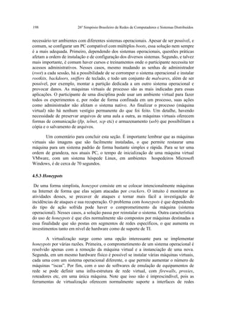 198                      26º Simpósio Brasileiro de Redes de Computadores e Sistemas Distribuídos


necessário ter ambientes com diferentes sistemas operacionais. Apesar de ser possível, e
comum, se configurar um PC compatível com múltiplos boots, essa solução nem sempre
é a mais adequada. Primeiro, dependendo dos sistemas operacionais, questões práticas
afetam a ordem de instalação e de configuração dos diversos sistemas. Segundo, e talvez
mais importante, é comum haver cursos e treinamentos onde o participante necessita ter
acessos administrativos. Nesses casos, mesmo mudando as senhas de administrador
(root) a cada sessão, há a possibilidade de se corromper o sistema operacional e instalar
rootkits, backdoors, sniffers de teclado, e todo um conjunto de malwares, além de ser
possível, por exemplo, montar a partição dedicada a um outro sistema operacional e
provocar danos. As máquinas virtuais de processo são as mais indicadas para essas
aplicações. O participante de uma disciplina pode usar um ambiente virtual para fazer
todos os experimentos e, por rodar de forma confinada em um processo, suas ações
como administrador não afetam o sistema nativo. Ao finalizar o processo (máquina
virtual) não há nenhum vestígio permanente do que foi feito. Um detalhe, havendo
necessidade de preservar arquivos de uma aula a outra, as máquinas virtuais oferecem
formas de comunicação (ftp, telnet, scp etc) e armazenamento (usb) que possibilitam a
cópia e o salvamento de arquivos.

        Um comentário para concluir esta seção. É importante lembrar que as máquinas
virtuais são imagens que são facilmente instaladas, o que permite restaurar uma
máquina para um sistema padrão de forma bastante simples e rápida. Para se ter uma
ordem de grandeza, nos atuais PC, o tempo de inicialização de uma máquina virtual
VMware, com um sistema hóspede Linux, em ambientes hospedeiros Microsoft
Windows, é de cerca de 70 segundos.

4.5.3 Honeypots

 De uma forma simplista, honeypot consiste em se colocar intencionalmente máquinas
na Internet de forma que elas sejam atacadas por crackers. O intuito é monitorar as
atividades desses, se precaver de ataques e tornar mais fácil a investigação de
incidências de ataques e sua recuperação. O problema com honeypots é que dependendo
do tipo de ação sofrida pode haver o comprometimento da máquina (sistema
operacional). Nesses casos, a solução passa por reinstalar o sistema. Outra característica
do uso de honeypots é que eles normalmente são compostos por máquinas destinadas a
essa finalidade que são postas em segmentos de redes específicos, o que aumenta os
investimentos tanto em nível de hardware como de suporte de TI.

        A virtualização surge como uma opção interessante para se implementar
honeypots por várias razões. Primeira, o comprometimento de um sistema operacional é
resolvido apenas com a remoção da máquina virtual e a instanciação de uma nova.
Segunda, em um mesmo hardware físico é possível se instalar várias máquinas virtuais,
cada uma com um sistema operacional diferente, o que permite aumentar o número de
máquinas “iscas”. Por fim, com o uso de softwares de emulação de equipamentos de
rede se pode definir uma infra-estrutura de rede virtual, com firewalls, proxies,
roteadores etc, em uma única máquina. Note que isso não é imprescindível, pois as
ferramentas de virtualização oferecem normalmente suporte a interfaces de redes
 