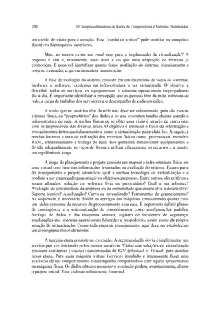 200                      26º Simpósio Brasileiro de Redes de Computadores e Sistemas Distribuídos


um cartão de visita para a solução. Esse “cartão de visitas” pode auxiliar na conquista
dos níveis hierárquicos superiores.

        Mas, ao menos existe um road map para a implantação da virtualização? A
resposta é sim e, novamente, nada mais é do que uma adaptação de técnicas já
conhecidas. É possível identificar quatro fases: avaliação do sistema; planejamento e
projeto; execução; e, gerenciamento e manutenção.

        A fase de avaliação do sistema consiste em um inventário de todos os sistemas,
hardware e software, existentes na infra-estrutura a ser virtualizada. O objetivo é
descobrir todos os serviços, os equipamentos e sistemas operacionais empregadosno
dia-a-dia. É importante identificar a percepção que as pessoas têm da infra-estrutura de
rede, a carga de trabalho dos servidores e o desempenho de cada um deles.

        A visão que os usuários têm da rede não deve ser subestimada, pois são eles os
clientes finais, os “proprietários” dos dados e os que executam tarefas diárias usando a
infra-estrutura de rede. A melhor forma de se obter essa visão é através de entrevistas
com os responsáveis das diversas áreas. O objetivo é entender o fluxo de informação e
procedimentos feitos quotidianamente e como a virtualização pode afetá-los. A seguir, é
preciso levantar a taxa de utilização dos recursos físicos como, processador, memória
RAM, armazenamento e tráfego de rede. Isso permitirá dimensionar equipamentos e
dividir adequadamente serviços de forma a utilizar eficazmente os recursos e a manter
um equilíbrio de carga.

        A etapa de planejamento e projeto consiste em mapear a infra-estrutura física em
uma virtual com base nas informações levantados na avaliação do sistema. Fazem parte
do planejamento e projeto identificar qual a melhor tecnologia de virtualização e o
produto a ser empregado para atingir os objetivos propostos. Entre outros, são critérios a
serem adotados: solução em software livre ou proprietário? Qual a sua robustez?
Avaliação de continuidade da empresa ou da comunidade que desenvolve a desenvolve?
Suporte técnico? Atualização? Curva de aprendizado? Ferramentas de gerenciamento?
Na seqüência, é necessário dividir os serviços em máquinas considerando quanto cada
um deles consome de recursos de processamento e de rede. É importante definir planos
de contingência e a sistematização de procedimentos como configurações padrões,
backups de dados e das máquinas virtuais, registro de incidentes de segurança,
atualizações dos sistemas operacionais hóspedes e hospedeiros, assim como da própria
solução de virtualização. Como toda etapa de planejamento, aqui deve ser estabelecido
um cronograma físico de tarefas.

        A terceira etapa consiste na execução. A recomendação óbvia é implementar um
serviço por vez iniciando pelos menos sensíveis. Várias das soluções de virtualização
possuem assistentes (wizards) denominadas de P2V (physical to Virtual) para auxiliar
nessa etapa. Para cada máquina virtual (serviço) instalado é interessante fazer uma
avaliação de seu comportamento e desempenho comparando-o com aquele apresentando
na máquina física. Os dados obtidos nessa nova avaliação podem, eventualmente, alterar
o projeto inicial. Esse ciclo de refinamento é normal.
 