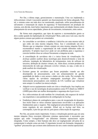 Livro Texto dos Minicursos                                                             201


         Por fim, a última etapa, gerenciamento e manutenção. Uma vez implantada a
infra-estrutura virtual é necessário garantir seu funcionamento de forma adequada. Para
tal, o sistema como um todo deve ser monitorado, atualizado, sofrer procedimentos de
salvamento e restauração de cópias de segurança. O funcionamento em produção do
sistema, sem dúvida, trará lições importantes que realimentarão atividades futuras como
planejamento de novas capacidades, planos de investimento, treinamento, entre outros.

       De forma mais pragmática, que tipos de aspectos e recomendações gerais se
deve cuidar quando da implantação da virtualização? Bom, cada caso é um caso, mas há
alguns pontos comuns que podem ser comentados:
       •    Ao consolidar os servidores a tendência é deixá-los em uma mesma rede já
            que estão em uma mesma máquina física. Isso é considerado um erro.
            Mesmo que as máquinas virtuais estejam em uma mesma máquina física é
            recomendável manter a segmentação da rede criando diferentes redes de
            perímetro. O próprio hypervisor pode ser um problema para a segurança e
            convém lembrar disso ao colocar fisicamente a máquina na rede.
       •    A consolidação de servidores não é a única forma de virtualização. Os
            desktops podem usufruir dessa tecnologia para desenvolvimento e teste de
            software, instalação de laboratórios de treinamentos, teste de software de
            terceiros, definição de clusters virtuais, etc. Além disso, existem produtos de
            interconexão de rede que oferecem switches virtuais, ou seja, a rede em si
            pode usufruir da virtualização.
       •    Existem gamas de servidores que foram projetados visando um alto
            desempenho de processamento, com um armazenamento de grande
            quantidade de dados e com acesso a dados em alta vazão. Por exemplo, há
            várias opções de servidores empregando tecnologia fiber channel
            interconectar processadores com módulos de E/S. Lembrar que virtualizar
            nem sempre é a melhor (ou única) solução.
       •    Adquirir novos equipamentos tendo em vista a virtualização. Isso implica em
            verificar o uso de tecnologias de processadores como IVT (Intel) ou AMD-V
            (AMD) para obter um melhor desempenho e segurança dos hypervisors.
       •    Se a infra-estrutura de rede também for virtualizada, não esquecer de incluir
            sua arquitetura e seus parâmetros de configuração no backup.
       •    Estabelecer planos de contingência para o caso de recuperação de desastres.
            Isso inclui listar os vários sistemas operacionais envolvidos e as aplicações
            fundamentais para o negócio. Não negligenciar procedimentos de backups e
            testes regulares de seu conteúdo. Afinal um m backup mal feito, ou
            corrompido, é pior do que não ter, pois passa a falsa noção de segurança.

       Por fim, um ponto muito importante. Como a virtualização permite que em uma
mesma máquina física executem diferentes sistemas operacionais é necessário que
equipes que estão “evangelizadas” em diferentes sistemas operacionais sejam
integradas. Como sempre, o fator humano não deve ser negligenciado sob pena de se
comprometer à solução como um todo. É importante investir em formação, integração e
“quebrar” preconceitos que existem entre defensores de um e outro sistema operacional.
 