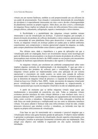 Livro Texto dos Minicursos                                                           175


virtuais em um mesmo hardware, também se está proporcionando um uso eficiente de
seu poder de processamento. Essa situação é comumente denominada de consolidação
de servidores e é especialmente interessante em data centers devido a heterogeneidade
de plataformas inerente ao próprio negócio. Além disso, em data centers, a diminuição
de máquinas físicas implica na redução de custos de infra-estrutura física como espaço,
energia elétrica, cabeamento, refrigeração, suporte e manutenção a vários sistemas.

        A flexibilidade e a portabilidade das máquinas virtuais também tornam
interessante o uso da virtualização em desktops. É possível imaginar, por exemplo, o
desenvolvimento de produtos de software destinados a vários sistemas operacionais sem
ter a necessidade de uma plataforma física para desenvolver e testar cada um deles.
Assim, as máquinas virtuais em desktops podem ser usadas para se definir ambientes
experimentais sem comprometer o sistema operacional original da máquina, ou ainda,
para compor plataformas distribuídas como clusters e grades computacionais.

        Nos últimos anos, dada a importância e a gama de aplicações em que a
virtualização pode ser empregada, houve um investimento maciço nesta tecnologia por
parte de fabricantes de processadores e no desenvolvimento de produtos de software. Os
processadores mais recentes da Intel e da AMD contam no seu projeto com mecanismos
e soluções de hardware especialmente destinados a dar suporte a virtualização.

        As máquinas virtuais, por emularem um ambiente computacional sobre outro
impõem algumas restrições de implementação e de desempenho. É aqui que entra o
desenvolvimento dos produtos de software para a virtualização. Basicamente, as
máquinas virtuais podem ser implementadas como uma aplicação de um sistema
operacional e executarem em modo usuário, ou serem uma camada de software
posicionada entre o hardware da máquina e o sistema operacional. A primeira opção é o
que se denomina de máquina virtual de processo e a segunda de monitor de máquina
virtual ou hypervisor [Smith e Nair, 2005]. Ainda, um monitor de máquina virtual pode
prover virtualização total ou para-virtualização, dependendo se, respectivamente, o
sistema operacional que executa na máquina virtual deve ou não ser adaptado para tal.

        A partir do momento que se define máquinas virtuais surge quase que
imediatamente a necessidade de conectá-las em rede. Todas as máquinas virtuais
existentes provêm interfaces de redes virtuais idênticas a suas similares reais, isso é,
possuem endereços MAC e podem ser interligadas em equipamentos de interconexão de
redes, como switches e roteadores. Tipicamente, isso é feito colocando a interface de
rede física em modo promíscuo e multiplexando seu uso entre as diferentes interfaces
virtuais. Um passo adiante é fornecer toda uma infra-estrutura virtual de rede, criando
processos (daemons) que emulam switches e roteadores, ou incluindo esse tipo de
suporte na própria infra-estrutura de virtualização.

        Com base no que foi mencionado até o momento é possível imaginar que a
virtualização oferece uma gama bastante grande de aplicações. O objetivo deste trabalho
é apresentar os principais conceitos da virtualização, discutir aspectos relacionados com
sua utilização e mostrar as principais ferramentas existentes para sua implantação. Para
atingir esse objetivo este trabalho é organizado em oito seções incluindo esta
introdução.
 