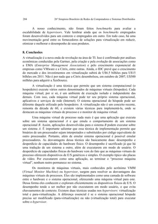 204                     26º Simpósio Brasileiro de Redes de Computadores e Sistemas Distribuídos


       A nosso conhecimento, não foram feitos benchmarks para avaliar a
escalabilidade de hypervisors. Vale lembrar ainda que os benchmarks empregados
foram desenvolvidos para um contexto e empregados em outro. Em todo caso, há uma
movimentação geral entre os fornecedores de soluções para virtualização em reduzir,
otimizar e melhorar o desempenho de seus produtos.

8. Conclusões
A virtualização é a nova onda de revolução na área de TI. Isso é confirmado por análises
econômicas conduzidas pela Gartner, pela criação e pela evolução de associações como
a EMA (Enterprise Management Association) e pelo crescimento exponencial de
empresas como VMware e a Citrix, entre outras. Ainda, o IDC prevê que o crescimento
do mercado e dos investimentos em virtualização subirá de U$6.5 bilhões para U$15
bilhões em 2011. Não é por nada que a Citrix desembolsou, em outubro de 2007, U$500
milhões para adquirir a XenSource.
        A virtualização é uma técnica que permite que um sistema computacional (o
hospedeiro) execute vários outros denominados de máquinas virtuais (hóspedes). Cada
máquina virtual, por si só, é um ambiente de execução isolado e independente das
demais. Com isso, cada máquina virtual pode ter seu próprio sistema operacional,
aplicativos e serviços de rede (Internet). O sistema operacional do hóspede pode ser
diferente daquele utilizado pelo hospedeiro. A virtualização não é um conceito recente,
remonta da década de 60, e existem várias técnicas para implementá-la, onde se
destacam as máquinas virtuais de processo e o monitor de máquina virtual.
        Uma máquina virtual de processo nada mais é que uma aplicação que executa
sobre um sistema operacional A e que emula o comportamento de um sistema
operacional B. Assim, aplicações desenvolvidas para o sistema B podem executar sobre
um sistema A. É importante salientar que essa técnica de implementação permite que
binários de um processador sejam interpretados e substituídos por código equivalente de
outro processador. Portanto, além de emular sistema operacional é possível emular
processadores. As desvantagens dessa técnica são basicamente duas: desempenho e
desperdício de capacidades do hardware físico. O desempenho é sacrificado já que há
uma tradução de um sistema a outro, além de executarem em modo de usuário. O
desperdício de capacidades físicas do hardware vem do fato que as máquinas virtuais de
processo oferecem dispositivos de E/S genéricos e simples. O exemplo típico são placas
de vídeo. Por executarem como uma aplicação, ao terminar o “processo máquina
virtual”, nenhum rastro permanece no sistema.
        Os monitores de máquinas virtuais, mais conhecidos pelo acrônimo VMM
(Virtual Monitor Machine) ou hypervisor, surgem para resolver as desvantagens das
máquinas virtuais de processos. Eles são implementados como uma camada de software
entre o hardware e o sistema operacional, oferecendo uma máquina virtual para este.
Dessa forma eles conhecem e exploram eficientemente os dispositivos físicos de E/S. O
desempenho tende a ser melhor por não executarem em modo usuário, o que evita
chaveamentos de contexto. Existem duas técnicas usadas nos hypervisors: virtualização
total e para-virtualização. A diferença essencial é se o sistema operacional hóspede
precisa ser modificado (para-virtualização) ou não (virtualização total) para executar
sobre o hypervisor.
 
