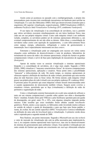 Livro Texto dos Minicursos                                                          205


        Assim como já aconteceu no passado com a multiprogramação, o projeto dos
processadores mais recentes tem considerado mecanismos em hardware para auxiliar na
virtualização. É o caso dos fabricantes AMD e Intel que desenvolveram extensões para a
arquitetura x86 suportar virtualização, respectivamente, AMD-Virtualization (AMD-V,
codinome Pacífica) e Intel Virtualization Technology (IVT, condinome Vanderpool).
       O uso típico da virtualização é na consolidação de servidores, isso é, permitir
que vários servidores executem simultaneamente em um único hardware físico, mas
cada um em sua própria máquina virtual. Como cada máquina virtual é um ambiente
isolado, completo, os servidores podem ser de sistemas operacionais diferentes e, um
eventual comprometimento de um não afeta os demais. Além disso, a consolidação de
servidores reduz custos com aquisição de equipamentos, e com infra-estrutura física
como espaço, energia, cabeamento, refrigeração e custos de gerenciamento e
manutenção. Isso é especialmente interessante em data centers.
       Entretanto a virtualização pode ser empregada com sucesso em várias outras
situações como ambientes de desenvolvimento e teste de produtos, laboratórios de
treinamento de cursos de redes e de sistemas operacionais, criação de clusters ou grades
computacionais virtuais e servir de base para implantação de mecanismos de segurança
(honeypots).
       Apesar de muitas vezes se associar virtualização a sistemas operacionais
hóspedes e a consolidação de servidores, ela é algo mais amplo. Segundo a EMA
[EMA, 2008] virtualizar é “mascarar características físicas” de recursos computacionais
dos sistemas operacionais, aplicações e usuários. Nesse ponto entra a possibilidade
“mascarar” a infra-estrutura de rede. Há muito tempo, os sistemas operacionais já
oferecem suporte a definição de interfaces de redes virtuais, permitindo que uma mesma
placa de rede funcione como se fosse várias. De forma natural, cada máquina virtual
possui sua própria placa de rede (virtual) com seu próprio endereço IP e endereço MAC.
O próximo passo foi permitir que essas máquinas virtuais fossem interconectadas entre
si usando equipamentos de interconexão também virtuais. Surgem assim switches e
roteadores virtuais, permitindo que se faça (virtualmente) a definição de redes de
perímetro e segmentação de redes.
        Como a virtualização consiste basicamente em se pôr uma camada de software a
mais em um sistema computacional a questão sobre quanto isso afeta o desempenho
final é imediata. Estudos feitos pela VMware e pela XenSource apontam para um queda
de desempenho, em geral, entre 2% e 10%, com algumas situações impondo perdas
maiores. Cabe ressaltar que esses resultados foram obtidos usando benchmarks
genéricos. Porém, atento a esse aspecto, os fabricantes estão investindo muitos esforços
no sentido de reduzir a queda de desempenho e para que haja uma forma padrão, e
isenta, de avaliar, há um comitê específico (SPEC Virtualization Comitee) trabalhando
na definição de uma suíte de benchmark para a virtualização. A primeira versão dessa
suíte é esperada para a segunda metade de 2008.
        Para finalizar, um ponto interessante. Segundo a Microsoft (em seu site technet)
o valor de mercado da virtualização não está na pilha necessária para implementá-la,
isso é, no conjunto sistema operacional mais hypervisor, mas sim no desenvolvimento
de sistemas de gerenciamento para ambientes virtuais. Essa opinião é reforçada por um
outro estudo do Gartner que aponta um crescimento em start-ups oferecendo soluções
 