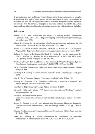 206                     26º Simpósio Brasileiro de Redes de Computadores e Sistemas Distribuídos


de gerenciamento para ambientes virtuais. Fazem parte do gerenciamento, as soluções
de segurança. Um tópico, entre outros, que está em aberto é como correlacionar as
atividades de root em um hypervisor com as diferentes máquinas virtuais. Questões
relacionadas com desempenho, migração de máquinas virtuais, facilidades de backup,
recuperação de falhas, configuração automática, também não estão totalmente fechadas.

Referências

Adamic, A. L. “Zipf, Power-laws and Pareto – a ranking tutorial”. Information
  Dynamics Lab, HP Labs. (http://www.hpl.hp.com/research/idl/papers/ranking),
  acesso fevereiro 2008.
Adams, K.; Agesen, O. “A comparaison of software and hardware techniques for x86
  virtualization”, ASPLOS’06, San Jose, California, USA. 2006.
Baratz, A.; “Virtual Machines shootout: VMWare vs. Virtual PC”, Ars Technica.
  August, 2004 (http://arstechnica.com/reviews/apps/vm.ars) Acesso novembro 2007.
Barham, P.; Dragovic, B.; Fraser, K.; Hand, S.; Harris, T.; Ho, A.; Neugebauer, R.;
  Pratt, I.; Warfield, A. “Xen and the Art of Visualization”. In. Proc. 19th ACM Symp.
  On Operating System Principles (SOSP’03), 2003.
Breslau, L.; Cao, P.; Fan, L. ; Philips, G. And Shenker, S. “Web Caching and Zipf-like
  Distributions: Evidence and Implications”. INFOCOM, 1999, pp. 126-134.
EMA, Entreprise Management Solutions. (http://www.emscorporation.com). Acesso
  março de 2008.
Goldberg, R.P. “Survey of virtual machine research”. IEEE Computer, pp. 34-35, june
  1974.
Jain, R. “Art of Computer Systems Performance Analysis”. John Willey. 1991.
Henessy, J.L.; Patterson, D.A. “Computer Architecture: A quantitative approach”. 4th
  edition. Morgan Kauffman Publishers, 2007.
LinuxServer (http://linux-vserver.org). Acesso em março de 2008.
Microsoft. “Microsoft Virtual PC” (http://www.microsoft.com/Windows/virtualpc),
  acesso novembro 2007.
Microsoft. “Microsoft Virtual Server”
  (http://www.microsoft.com/windowsserversystem/virtualserver), acesso novembro
  2007.
Neiger, G.; Santoni, A. et alli “Intel Virtualization Technology: Hardware Support for
  Efficient Processor Virtualization”, Intel Technology Journal, v. 10, pp. 166-179,
  2006.
Oliveira, R..; Carissimi, A.; Toscani, A.; Sistemas Operacionais. Editora Sagra-Luzzato,
   3a edição, 2004.
Popek, G.; Goldberg, R. “Formal requirements for virtualizable 3rd generation
  architectures”. Communications of the ACM, v.17, n.7, pp. 412-421, 1974.
 