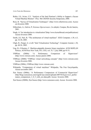 Livro Texto dos Minicursos                                                          207


Robin, J.S.; Irvine, C.E. “Analysis of the Intel Pentium’s Ability to Support a Secure
  Virtual Machine Monitor”. Proc. 9th USENIX Security Simposium, 2000.
Rose, R. “Survey of Virtualization Techniques”. (http://www.robertwrose.com). Acesso
  em fevereiro 2008.
Silberchatz, A.; Galvin, P; Sistemas Operacionais. (1a edição). Campus, Rio de Janeiro,
   2001.
Singh, A.“An introduction to virtualization”(http://www.kernelthread.com/publications)
   Acesso fevereiro 2008.
Smith, J.E, Nair, R. “The architecture of virtual machines”. IEEE Computer, v.38, n.5,
  pp. 32-38, 2005.
Uhgli, R.; Neiger, G. et alli “Intel Virtualization Technology”. Computer Journal, v.38,
  pp. 48-56. 2005.
Ung, D.; Cifuentes, C. Machine-adaptable dynamic binary translation. ACM SIGPLAN
  Notices, ACM Press New York, NY, USA, vol. 35, 7, july 2000, pp 41-51.
VMWare      (2008a)    “A    Performance       Comparison           of    Hypervisors”
  (http://www.vmware.com). Acesso janeiro 2008.
VMWare (2008b) “VMWare virtual networking concepts” (http://www.vmware.com)
  Acesso fevereiro 2008.
VMWare (2008c), VMWare (http://www.vmware.com)
Wikipedia. “Comparaison of virtual machines” Wikipedia, The Free Encyclopedia,
  Acesso novembro 2007.
Xen Source (2008a), “A Performance Comparaison of Commercial Hypervisors”
  (http:/blogs.xensources.com/rogerk/wp-content/uploads/2007/03/hypervisor_perfor-
  mance_comparaison_1_0_5_with_esx-data.pdf). Acesso fevereiro 2008.
Xen Source (2008b), Xen Source (http://www.xensource.com). Acesso fevereiro 2008.
 
