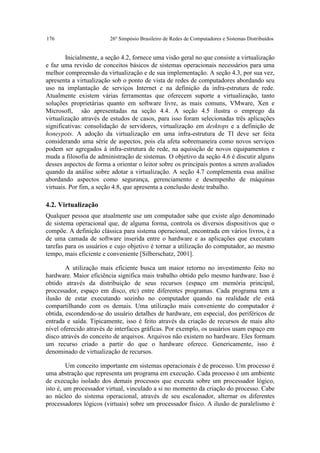 176                      26º Simpósio Brasileiro de Redes de Computadores e Sistemas Distribuídos


        Inicialmente, a seção 4.2, fornece uma visão geral no que consiste a virtualização
e faz uma revisão de conceitos básicos de sistemas operacionais necessários para uma
melhor compreensão da virtualização e de sua implementação. A seção 4.3, por sua vez,
apresenta a virtualização sob o ponto de vista de redes de computadores abordando seu
uso na implantação de serviços Internet e na definição da infra-estrutura de rede.
Atualmente existem várias ferramentas que oferecem suporte a virtualização, tanto
soluções proprietárias quanto em software livre, as mais comuns, VMware, Xen e
Microsoft, são apresentadas na seção 4.4. A seção 4.5 ilustra o emprego da
virtualização através de estudos de casos, para isso foram selecionadas três aplicações
significativas: consolidação de servidores, virtualização em desktops e a definição de
honeypots. A adoção da virtualização em uma infra-estrutura de TI deve ser feita
considerando uma série de aspectos, pois ela afeta sobremaneira como novos serviços
podem ser agregados à infra-estrutura de rede, na aquisição de novos equipamentos e
muda a filosofia de administração de sistemas. O objetivo da seção 4.6 é discutir alguns
desses aspectos de forma a orientar o leitor sobre os principais pontos a serem avaliados
quando da análise sobre adotar a virtualização. A seção 4.7 complementa essa análise
abordando aspectos como segurança, gerenciamento e desempenho de máquinas
virtuais. Por fim, a seção 4.8, que apresenta a conclusão deste trabalho.

4.2. Virtualização
Qualquer pessoa que atualmente use um computador sabe que existe algo denominado
de sistema operacional que, de alguma forma, controla os diversos dispositivos que o
compõe. A definição clássica para sistema operacional, encontrada em vários livros, é a
de uma camada de software inserida entre o hardware e as aplicações que executam
tarefas para os usuários e cujo objetivo é tornar a utilização do computador, ao mesmo
tempo, mais eficiente e conveniente [Silberschatz, 2001].

        A utilização mais eficiente busca um maior retorno no investimento feito no
hardware. Maior eficiência significa mais trabalho obtido pelo mesmo hardware. Isso é
obtido através da distribuição de seus recursos (espaço em memória principal,
processador, espaço em disco, etc) entre diferentes programas. Cada programa tem a
ilusão de estar executando sozinho no computador quando na realidade ele está
compartilhando com os demais. Uma utilização mais conveniente do computador é
obtida, escondendo-se do usuário detalhes de hardware, em especial, dos periféricos de
entrada e saída. Tipicamente, isso é feito através da criação de recursos de mais alto
nível oferecido através de interfaces gráficas. Por exemplo, os usuários usam espaço em
disco através do conceito de arquivos. Arquivos não existem no hardware. Eles formam
um recurso criado a partir do que o hardware oferece. Genericamente, isso é
denominado de virtualização de recursos.

         Um conceito importante em sistemas operacionais é de processo. Um processo é
uma abstração que representa um programa em execução. Cada processo é um ambiente
de execução isolado dos demais processos que executa sobre um processador lógico,
isto é, um processador virtual, vinculado a si no momento da criação do processo. Cabe
ao núcleo do sistema operacional, através de seu escalonador, alternar os diferentes
processadores lógicos (virtuais) sobre um processador físico. A ilusão de paralelismo é
 