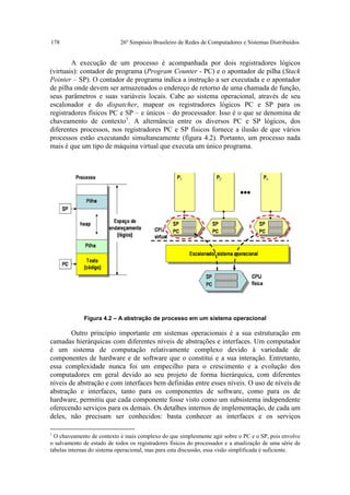 178                         26º Simpósio Brasileiro de Redes de Computadores e Sistemas Distribuídos


        A execução de um processo é acompanhada por dois registradores lógicos
(virtuais): contador de programa (Program Counter - PC) e o apontador de pilha (Stack
Pointer – SP). O contador de programa indica a instrução a ser executada e o apontador
de pilha onde devem ser armazenados o endereço de retorno de uma chamada de função,
seus parâmetros e suas variáveis locais. Cabe ao sistema operacional, através de seu
escalonador e do dispatcher, mapear os registradores lógicos PC e SP para os
registradores físicos PC e SP – e únicos – do processador. Isso é o que se denomina de
chaveamento de contexto1. A alternância entre os diversos PC e SP lógicos, dos
diferentes processos, nos registradores PC e SP físicos fornece a ilusão de que vários
processos estão executando simultaneamente (figura 4.2). Portanto, um processo nada
mais é que um tipo de máquina virtual que executa um único programa.




              Figura 4.2 – A abstração de processo em um sistema operacional

        Outro princípio importante em sistemas operacionais é a sua estruturação em
camadas hierárquicas com diferentes níveis de abstrações e interfaces. Um computador
é um sistema de computação relativamente complexo devido à variedade de
componentes de hardware e de software que o constitui e a sua interação. Entretanto,
essa complexidade nunca foi um empecilho para o crescimento e a evolução dos
computadores em geral devido ao seu projeto de forma hierárquica, com diferentes
níveis de abstração e com interfaces bem definidas entre esses níveis. O uso de níveis de
abstração e interfaces, tanto para os componentes de software, como para os de
hardware, permitiu que cada componente fosse visto como um subsistema independente
oferecendo serviços para os demais. Os detalhes internos de implementação, de cada um
deles, não precisam ser conhecidos: basta conhecer as interfaces e os serviços

1
  O chaveamento de contexto é mais complexo do que simplesmente agir sobre o PC e o SP, pois envolve
o salvamento de estado de todos os registradores físicos do processador e a atualização de uma série de
tabelas internas do sistema operacional, mas para esta discussão, essa visão simplificada é suficiente.
 