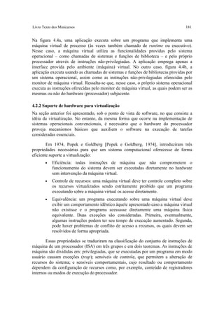 Livro Texto dos Minicursos                                                         181


Na figura 4.4a, uma aplicação executa sobre um programa que implementa uma
máquina virtual de processo (às vezes também chamado de runtime ou executivo).
Nesse caso, a máquina virtual utiliza as funcionalidades providas pelo sistema
operacional – como chamadas de sistemas e funções de biblioteca – e pelo próprio
processador através de instruções não-privilegiadas. A aplicação emprega apenas a
interface provida pelo ambiente (máquina) virtual. No outro caso, figura 4.4b, a
aplicação executa usando as chamadas de sistemas e funções de bibliotecas providas por
um sistema operacional, assim como as instruções não-privilegiadas oferecidas pelo
monitor de máquina virtual. Ressalta-se que, nesse caso, o próprio sistema operacional
executa as instruções oferecidas pelo monitor de máquina virtual, as quais podem ser as
mesmas ou não do hardware (processador) subjacente.

4.2.2 Suporte de hardware para virtualização
Na seção anterior foi apresentado, sob o ponto de vista de software, no que consiste a
idéia da virtualização. No entanto, da mesma forma que ocorre na implementação de
sistemas operacionais convencionais, é necessário que o hardware do processador
proveja mecanismos básicos que auxiliem o software na execução de tarefas
consideradas essenciais.

        Em 1974, Popek e Goldberg [Popek e Goldberg, 1974], introduziram três
propriedades necessárias para que um sistema computacional oferecesse de forma
eficiente suporte a virtualização:
       •    Eficiência: todas instruções de máquina que não comprometem o
            funcionamento do sistema devem ser executadas diretamente no hardware
            sem intervenção da máquina virtual.
       •    Controle de recursos: uma máquina virtual deve ter controle completo sobre
            os recursos virtualizados sendo estritamente proibido que um programa
            executando sobre a máquina virtual os acesse diretamente.
       •    Equivalência: um programa executando sobre uma máquina virtual deve
            exibir um comportamento idêntico àquele apresentado caso a máquina virtual
            não existisse e o programa acessasse diretamente uma máquina física
            equivalente. Duas exceções são consideradas. Primeira, eventualmente,
            algumas instruções podem ter seu tempo de execução aumentado. Segunda,
            pode haver problemas de conflito de acesso a recursos, os quais devem ser
            resolvidos de forma apropriada.

       Essas propriedades se traduziram na classificação do conjunto de instruções de
máquina de um processador (ISA) em três grupos e em dois teoremas. As instruções de
máquina são divididas em: privilegiadas, que se executadas por um programa em modo
usuário causam exceções (trap); sensíveis de controle, que permitem a alteração de
recursos do sistema; e sensíveis comportamentais, cujo resultado ou comportamento
dependem da configuração de recursos como, por exemplo, conteúdo de registradores
internos ou modos de execução do processador.
 