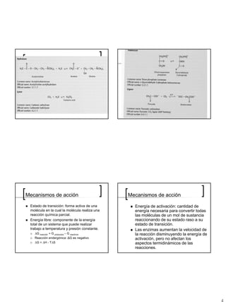 Mecanismos de acción                           Mecanismos de acción

 Estado de transición: forma activa de una       Energía de activación: cantidad de
 molécula en la cual la molécula realiza una     energía necesaria para convertir todas
 reacción química parcial.                       las moléculas de un mol de sustancia
 Energía libre: componente de la energía         reaccionando de su estado raso a su
 total de un sistema que puede realizar          estado de transición.
 trabajo a temperatura y presión constante.      Las enzimas aumentan la velocidad de
   ΔG reacción = G productos – G reactivos       la reacción disminuyendo la energía de
   Reacción endergónica: ΔG es negativo          activación, pero no afectan los
   ΔG = ΔH - TΔS                                 aspectos termidinámicos de las
                                                 reacciones.
 