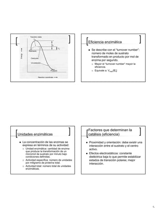 Eficiencia enzimática

                                                  Se describe con el “turnover number”:
                                                  número de moles de sustrato
                                                  transformado en producto por mol de
                                                  enzima por segundo.
                                                    Mayor el “turnover number” mayor la
                                                    eficiencia.
                                                    Equivale a: Vmax/[Et]




                                                Factores que determinan la
Unidades enzimáticas                            catálisis (eficiencia)

  La concentración de las enzimas se            Proximidad y orientación: debe existir una
  expresa en términos de su actividad:          interacción entre el sustrato y el centro
    Unidad enzimática: cantidad de enzima       activo.
    que produce la transformación de un
    micromol de sustrato por minuto bajo        Efectos electrostáticos: constante
    condiciones definidas.                      dieléctrica baja lo que permite estabilizar
    Actividad específica: número de unidades    estados de transición polares; mejor
    por miligramo de proteína total.            interacción.
    Actividad total: número total de unidades
    enzimáticas.
 