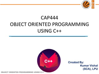 OBJECT ORIENTED PROGRAMMING USING C++
Created By:
Kumar Vishal
(SCA), LPU
CAP444
OBJECT ORIENTED PROGRAMMING
USING C++
 