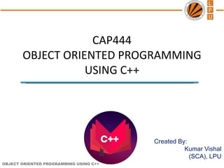 OBJECT ORIENTED PROGRAMMING USING C++
Created By:
Kumar Vishal
(SCA), LPU
CAP444
OBJECT ORIENTED PROGRAMMING
USING C++
 
