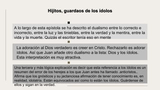 La adoración al Dios verdadero es creer en Cristo. Rechazarlo es adorar
ídolos. Así que Juan añade otro dualismo a la lista: Dios y los ídolos.
Esta interpretación es muy atractiva.
A lo largo de esta epístola se ha descrito el dualismo entre lo correcto e
incorrecto, entre la luz y las tinieblas, entre la verdad y la mentira, entre la
vida y la muerte. Quizás el escritor tenía eso en mente
Hijitos, guardaos de los ídolos
Una tercera y más lógica explicación es decir que esta referencia a los ídolos es un
resumen del error de los herejes a los que Juan antes ha llamado .anticristos..
Afirma que los gnósticos y su jactanciosa afirmación de tener conocimiento es, en
realidad, idolatría. Están equivocados así como lo están los ídolos. Guárdense de
ellos y sigan en la verdad.
 