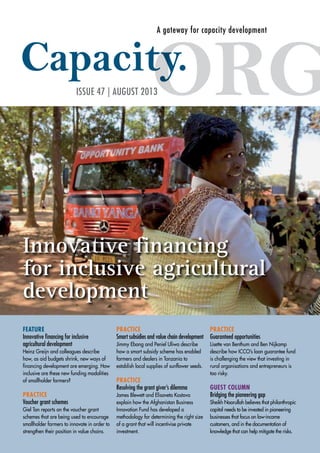 A gateway for capacity development 
ISSUE 47 | AUGUST 2013 
Innovative financing 
for inclusive agricultural 
development 
FEATURE 
Innovative financing for inclusive 
agricultural development 
Heinz Greijn and colleagues describe 
how, as aid budgets shrink, new ways of 
financing development are emerging. How 
inclusive are these new funding modalities 
of smallholder farmers? 
PRACTICE 
Voucher grant schemes 
Giel Ton reports on the voucher grant 
schemes that are being used to encourage 
smallholder farmers to innovate in order to 
strengthen their position in value chains. 
PRACTICE 
Smart subsidies and value chain development 
Jimmy Ebong and Peniel Uliwa describe 
how a smart subsidy scheme has enabled 
farmers and dealers in Tanzania to 
establish local supplies of sunflower seeds. 
PRACTICE 
Resolving the grant giver’s dilemma 
James Blewett and Elisaveta Kostova 
explain how the Afghanistan Business 
Innovation Fund has developed a 
methodology for determining the right size 
of a grant that will incentivise private 
investment. 
PRACTICE 
Guaranteed opportunities 
Lisette van Benthum and Ben Nijkamp 
describe how ICCO’s loan guarantee fund 
is challenging the view that investing in 
rural organisations and entrepreneurs is 
too risky. 
GUEST COLUMN 
Bridging the pioneering gap 
Sheikh Noorullah believes that philanthropic 
capital needs to be invested in pioneering 
businesses that focus on low-income 
customers, and in the documentation of 
knowledge that can help mitigate the risks. 
 