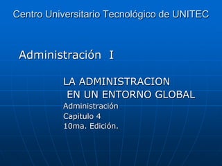Centro Universitario Tecnológico de UNITEC

Administración I
LA ADMINISTRACION
EN UN ENTORNO GLOBAL
Administración
Capitulo 4
10ma. Edición.

 