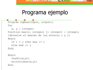 Programa ejemplo Program impmax(input, output); Var x, y : integer; Function max(i: integer; j: integer) : integer; {devuelve el máximo de los enteros i y j} Begin if i > j then max := i else max := j End; Begin readln(x,y); writeln(max(x,y)) End. 