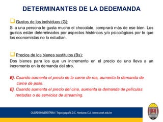 DETERMINANTES DE LA DEDEMANDA
❑Gustos de los individuos (G):
Si a una persona le gusta mucho el chocolate, comprará más de ese bien. Los
gustos están determinados por aspectos históricos y/o psicológicos por lo que
los economistas no lo estudian.
❑Precios de los bienes sustitutos (Bs):
Dos bienes para los que un incremento en el precio de uno lleva a un
incremento en la demanda del otro.
Ej. Cuando aumenta el precio de la carne de res, aumenta la demanda de
carne de pollo.
Ej. Cuando aumenta el precio del cine, aumenta la demanda de películas
rentadas o de servicios de streaming.
 