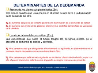 DETERMINANTES DE LA DEDEMANDA
❑Precios de los bienes complementarios (Bc):
Dos bienes para los que un aumento en el precio de uno lleva a la disminución
de la demanda del otro.
Ej. El aumento del precio de la leche genera una disminución de la demanda de cereal.
Ej. El aumento del precio de la gasolina, disminuye la cantidad demandada de vehículos
de 8 cilindros.
❑Las expectativas del consumidosr (Exp):
Las expectativas que sobre el futuro tengan las personas afectan en el
presente la demanda de bienes y servicios.
Ej. Una persona sabe que el siguiente mes obtendrá su aguinaldo, es probable que en el
presente decida demandar más en un determinado bien.
Ej. Una persona que sabe el mes siguiente se inician las ofertas de fin de año y que con
ello el precio disminuirá, estará menos dispuesto a comprar menos en el presente.
 
