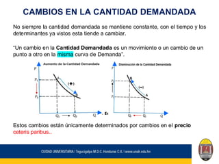 CAMBIOS EN LA CANTIDAD DEMANDADA
No siempre la cantidad demandada se mantiene constante, con el tiempo y los
determinantes ya vistos esta tiende a cambiar.
“Un cambio en la Cantidad Demandada es un movimiento o un cambio de un
punto a otro en la misma curva de Demanda”.
Estos cambios están únicamente determinados por cambios en el precio
ceteris paribus..
 