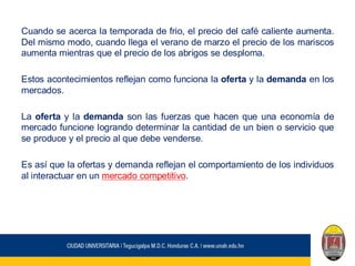 Cuando se acerca la temporada de frio, el precio del café caliente aumenta.
Del mismo modo, cuando llega el verano de marzo el precio de los mariscos
aumenta mientras que el precio de los abrigos se desploma.
Estos acontecimientos reflejan como funciona la oferta y la demanda en los
mercados.
La oferta y la demanda son las fuerzas que hacen que una economía de
mercado funcione logrando determinar la cantidad de un bien o servicio que
se produce y el precio al que debe venderse.
Es así que la ofertas y demanda reflejan el comportamiento de los individuos
al interactuar en un mercado competitivo.
 