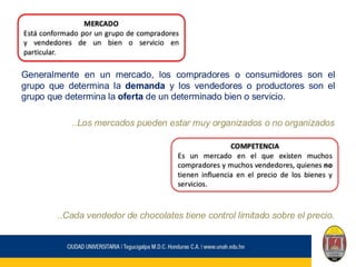 Generalmente en un mercado, los compradores o consumidores son el
grupo que determina la demanda y los vendedores o productores son el
grupo que determina la oferta de un determinado bien o servicio.
..Los mercados pueden estar muy organizados o no organizados
..Cada vendedor de chocolates tiene control limitado sobre el precio.
MERCADO
Está conformado por un grupo de compradores
y vendedores de un bien o servicio en
particular.
COMPETENCIA
Es un mercado en el que existen muchos
compradores y muchos vendedores, quienes no
tienen influencia en el precio de los bienes y
servicios.
 