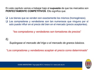 En este capítulo vamos a trabajar bajo el supuesto de que los mercados son
PERFECTAMENTE COMPETITIVOS. Ello significa que:
❑ Los bienes que se venden son exactamente los mismos (homogéneos).
❑ Los compradores y vendedores son tan numerosos que ninguno por sí
solo puede influir en el precio del bien en el mercado (precio aceptantes).
“los compradores y vendedores son tomadores de precios”
Ej.
Supóngase el mercado del trigo o el mercado de granos básicos.
“Los compradores y vendedores aceptan el precio como determinado”
 