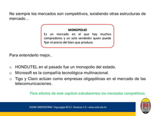 No siempre los mercados son competitivos, existiendo otras estructuras de
mercado…
Para entenderlo mejor..
o HONDUTEL en el pasado fue un monopolio del estado.
o Microsoft es la compañía tecnológica multinacional.
o Tigo y Claro actúan como empresas oligopólicas en el mercado de las
telecomunicaciones.
Para efectos de este capítulo estudiaremos los mercados competitivos.
MONOPOLIO
Es un mercado en el que hay muchos
compradores y un solo vendedor quien puede
fijar el precio del bien que produce.
 