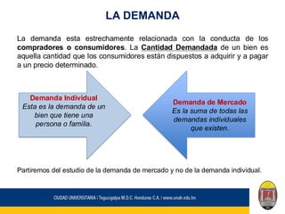 LA DEMANDA
La demanda esta estrechamente relacionada con la conducta de los
compradores o consumidores. La Cantidad Demandada de un bien es
aquella cantidad que los consumidores están dispuestos a adquirir y a pagar
a un precio determinado.
Partiremos del estudio de la demanda de mercado y no de la demanda individual.
Demanda Individual
Esta es la demanda de un
bien que tiene una
persona o familia.
Demanda de Mercado
Es la suma de todas las
demandas individuales
que existen.
 