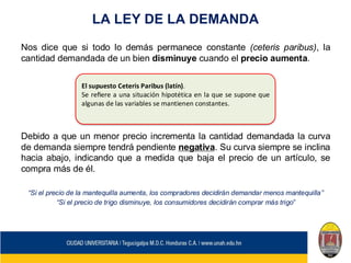 LA LEY DE LA DEMANDA
Nos dice que si todo lo demás permanece constante (ceteris paribus), la
cantidad demandada de un bien disminuye cuando el precio aumenta.
Debido a que un menor precio incrementa la cantidad demandada la curva
de demanda siempre tendrá pendiente negativa. Su curva siempre se inclina
hacia abajo, indicando que a medida que baja el precio de un artículo, se
compra más de él.
“Si el precio de la mantequilla aumenta, los compradores decidirán demandar menos mantequilla”
“Si el precio de trigo disminuye, los consumidores decidirán comprar más trigo”
El supuesto Ceteris Paribus (latín).
Se refiere a una situación hipotética en la que se supone que
algunas de las variables se mantienen constantes.
 