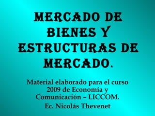 MERCADO DE BIENES Y ESTRUCTURAS DE MERCADO . Material elaborado para el curso 2009 de Economía y Comunicación – LICCOM. Ec. Nicolás Thevenet 