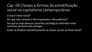Cap. 04 Classes e formas de estratificação
social no capitalismo contemporâneo
O que é classe social?
Por que este conceito é tão importante e tão polêmico?
Por quê as mais diversas correntes sociológicas entendem estes
conceitos de forma tão análogas.
Como se dividem economicamente as classes sociais no Brasil atual?
 