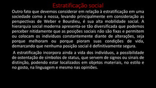 Estratificação social
Outro fato que devemos considerar em relação à estratificação em uma
sociedade como a nossa, levando principalmente em consideração as
perspectivas de Weber e Bourdieu, é sua alta mobilidade social. A
hierarquia social moderna apresenta-se tão diversificada que podemos
perceber nitidamente que as posições sociais não são fixas e permitem
ou colocam os indivíduos constantemente diante de alterações, seja
porque melhoram ou porque pioram suas condições de vida,
demarcando que nenhuma posição social é definitivamente segura.
A estratificação incorpora ainda a vida dos indivíduos, a possibilidade
de ostentação de símbolos de status, que servem de signos ou sinais de
distinção, podendo estar localizados em objetos materiais, no estilo e
no gosto, na linguagem e mesmo nas opiniões.
 
