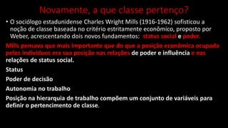 Novamente, a que classe pertenço?
• O sociólogo estadunidense Charles Wright Mills (1916-1962) sofisticou a
noção de classe baseada no critério estritamente econômico, proposto por
Weber, acrescentando dois novos fundamentos: status social e poder.
Mills pensava que mais importante que do que a posição econômica ocupada
pelos indivíduos era sua posição nas relações de poder e influência e nas
relações de status social.
Status
Poder de decisão
Autonomia no trabalho
Posição na hierarquia de trabalho compõem um conjunto de variáveis para
definir o pertencimento de classe.
 