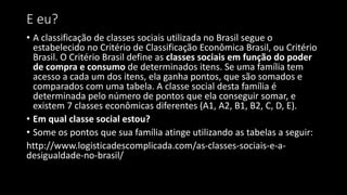 E eu?
• A classificação de classes sociais utilizada no Brasil segue o
estabelecido no Critério de Classificação Econômica Brasil, ou Critério
Brasil. O Critério Brasil define as classes sociais em função do poder
de compra e consumo de determinados itens. Se uma família tem
acesso a cada um dos itens, ela ganha pontos, que são somados e
comparados com uma tabela. A classe social desta família é
determinada pelo número de pontos que ela conseguir somar, e
existem 7 classes econômicas diferentes (A1, A2, B1, B2, C, D, E).
• Em qual classe social estou?
• Some os pontos que sua família atinge utilizando as tabelas a seguir:
http://www.logisticadescomplicada.com/as-classes-sociais-e-a-
desigualdade-no-brasil/
 