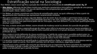 Estratificação social na Sociologia
Para Weber, classe social significa a posição dos indivíduos em uma escala de estratificação social. Pg. 27
• Max Weber, diferente de Karl Marx insistia que nenhuma característica única definia a posição de uma pessoa
no sistema de estratificação. Por isso ele identificou três componentes que definiam a
estratificação: classe, status e poder.
• Em Weber, as classes constituem uma forma de estratificação social, na qual a diferença é feita a partir do
agrupamento dos indivíduos que apresentam características similares.
• Mas para a existência de classes segundo Weber, tem de existir duas situações o património (tem a ver se
indivíduo é proprietário ou não) e a possibilidade (que tem a ver com a qualificação ou não qualificação). Neste
caso, se o indivíduo tiver património pode não ter instruções, mas tem dinheiro. E se ele tiver qualificações pode
alcançar o património.
• Por isso, a classe social para Weber, ocorre através da mudança social ou através da sucessão de gerações
• Weber também utilizou a expressão grupo de status, para referra às pessoas que tem o mesmo prestígio e o
mesmo estilo de vida. Um indivíduo ganha status quando pertence a um grupo desejável, como por exemplo a
profissão de Juiz.
• Mas o status é muito deferente da classe econômica, um ladrão de carteira bem-sucedido poderá estar no
mesma classe de renda que um professor universitário. Mas um mendigo será visto como um membro de um
grupo de status inferior e o professor terá um grupo de status muito mais elevado.
• E o terceiro componente da estratificação é a dimensão política. Poder, é a habilidade de uma pessoa exercer
sua vontade sobre as outras. Para definir partidos tem de haver, indivíduos, angariação e poder.
• Segundo esse autor, partido são conjunto de indivíduos que se organizam de forma voluntária de angariação,
cuja finalidade é atingir o poder com benefício de atribuir status e riqueza. Os seus objetivos comuns são o
poder e os benefícios que o partido fornece.
 