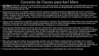 Conceito de Classes para Karl Marx
• Karl Marx é descrito como um revolucionário e um cientista social. Preocupava com a estratificação em todos os
tipos de sociedades humanas, mas o seu foco principal eram feitos da desigualdade econômica em todos os
aspectos da Europa do séc. XIX.
• Segundo esse autor, as relações sociais durante qualquer período da história dependem de quem controla os
modos básicos de produção económica, como a terra ou as fábricas. O acesso diferenciado a recursos a escassos
molda a relação entre os grupos. Toda a história da sociedade até hoje é a de luta de classes. O homem livre e
escravo, patrício e plebeu, ou seja, opressores e oprimidos estiveram sempre num antagonismo, visto que, lutam
por interesses opostos.
• Logo a maior produção era agrícola e a terra pertencia à nobreza. Os camponeses não tinham outra escolha senão
trabalhar de acordo com os termos ditados proprietários de terra. Marx focalizou então, essas duas classes que
começaram emergir no sistema feudal declinante, a burguesia e o proletariado.
• Os burgueses são detentores de força, por ser a dominante. Que usaram armas para derrubar o feudalismo, e
essas mesmas armas viraram para a própria burguesia, que gerou homens que vão usá-las. Desenvolveu o capital,
mas também desenvolveu o proletário, que só vivem enquanto têm trabalho e que só tem trabalho enquanto o
seu trabalho aumenta o capital. E classe proletária só começa a lutar para a sua libertação quando toma
consciência de classe, ou seja, e passa a identificar a classe burguesa como fonte de opressão para superar a falsa
consciência, ou seja, a atitude mantida pelos membros de uma classe que não reflecte rigorosamente a sua
posição.
• Mas não conseguem realizar essa revolução sozinha, mas sim líderes revolucionários vão lidar com a classe
trabalhadora nessa luta. Eles combatem não os seus inimigos, mas os inimigos dos seus inimigos, os restos da
monarquia absoluta, os proprietários de terra, os burgueses não industriais, os pequenos burgueses. Atacando as
mercadorias, pegando fogo às fábricas tentando recuperar a posição desaparecida do trabalho medieval.
• Finalmente derrubarão a ditadura burguesa e vai eliminar a propriedade dos meios de produção.
 