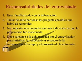 Responsabilidades del entrevistado
1. Estar familiarizado con la información.
2. Tratar de anticipar todas las preguntas posibles que
habrá de responder.
3. No contestar una pregunta será una indicación de que la
preparación fue inadecuada.
4. Debe sujetarse a la guía marcada por el entrevistador
para satisfacer las expectativas respecto de la
información, el tiempo y el propósito de la entrevista.
 