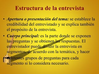 Estructura de la entrevista
• Apertura o presentación del tema: se establece la
credibilidad del entrevistado y se explica también
el propósito de la entrevista.
• Cuerpo principal: es la parte donde se exponen
las preguntas y se obtienen las respuestas. El
entrevistador puede dividir la entrevista en
segmentos, de acuerdo con la temática, y hacer
• diferentes grupos de preguntas para cada
segmento si lo considera necesario.
 