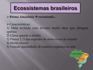 Bioma Amazônia  resumindo...
Características:
1) Mata fechada com árvores muito altas que abrigam
epífitas
2) Clima quente e úmido
3) Possui 1/3 das espécies de seres vivos do mundo
4) Muita chuva!
5) Grande quantidade de matéria orgânica no solo
 