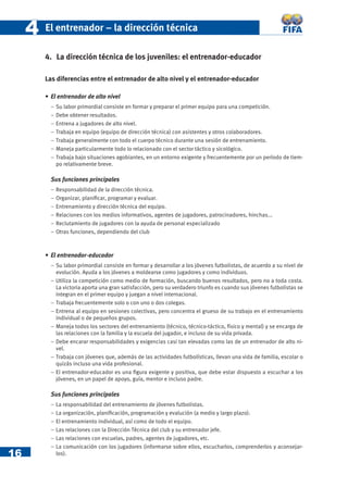 16
44 El entrenador – la dirección técnica
4. La dirección técnica de los juveniles: el entrenador-educador
Las diferencias entre el entrenador de alto nivel y el entrenador-educador
• El entrenador de alto nivel
− Su labor primordial consiste en formar y preparar el primer equipo para una competición.
− Debe obtener resultados.
− Entrena a jugadores de alto nivel.
− Trabaja en equipo (equipo de dirección técnica) con asistentes y otros colaboradores.
− Trabaja generalmente con todo el cuerpo técnico durante una sesión de entrenamiento.
− Maneja particularmente todo lo relacionado con el sector táctico y sicológico.
− Trabaja bajo situaciones agobiantes, en un entorno exigente y frecuentemente por un período de tiem-
po relativamente breve.
Sus funciones principales
− Responsabilidad de la dirección técnica.
− Organizar, planiﬁcar, programar y evaluar.
− Entrenamiento y dirección técnica del equipo.
− Relaciones con los medios informativos, agentes de jugadores, patrocinadores, hinchas...
− Reclutamiento de jugadores con la ayuda de personal especializado
− Otras funciones, dependiendo del club
• El entrenador-educador
− Su labor primordial consiste en formar y desarrollar a los jóvenes futbolistas, de acuerdo a su nivel de
evolución. Ayuda a los jóvenes a moldearse como jugadores y como individuos.
− Utiliza la competición como medio de formación, buscando buenos resultados, pero no a toda costa.
La victoria aporta una gran satisfacción, pero su verdadero triunfo es cuando sus jóvenes futbolistas se
integran en el primer equipo y juegan a nivel internacional.
− Trabaja frecuentemente solo o con uno o dos colegas.
− Entrena al equipo en sesiones colectivas, pero concentra el grueso de su trabajo en el entrenamiento
individual o de pequeños grupos.
− Maneja todos los sectores del entrenamiento (técnico, técnico-táctico, físico y mental) y se encarga de
las relaciones con la familia y la escuela del jugador, e incluso de su vida privada.
− Debe encarar responsabilidades y exigencias casi tan elevadas como las de un entrenador de alto ni-
vel.
− Trabaja con jóvenes que, además de las actividades futbolísticas, llevan una vida de familia, escolar o
quizás incluso una vida profesional.
− El entrenador-educador es una ﬁgura exigente y positiva, que debe estar dispuesto a escuchar a los
jóvenes, en un papel de apoyo, guía, mentor e incluso padre.
Sus funciones principales
− La responsabilidad del entrenamiento de jóvenes futbolistas.
− La organización, planiﬁcación, programación y evalución (a medio y largo plazo).
− El entrenamiento individual, así como de todo el equipo.
− Las relaciones con la Dirección Técnica del club y su entrenador jefe.
− Las relaciones con escuelas, padres, agentes de jugadores, etc.
− La comunicación con los jugadores (informarse sobre ellos, escucharlos, comprenderlos y aconsejar-
los).
 