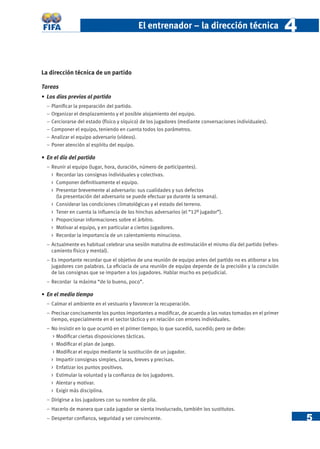 5
El entrenador – la dirección técnica 44
La dirección técnica de un partido
Tareas
• Los días previos al partido
− Planiﬁcar la preparación del partido.
− Organizar el desplazamiento y el posible alojamiento del equipo.
− Cerciorarse del estado (físico y síquico) de los jugadores (mediante conversaciones individuales).
− Componer el equipo, teniendo en cuenta todos los parámetros.
− Analizar el equipo adversario (vídeos).
− Poner atención al espíritu del equipo.
• En el día del partido
− Reunir al equipo (lugar, hora, duración, número de participantes).
> Recordar las consignas individuales y colectivas.
> Componer deﬁnitivamente el equipo.
> Presentar brevemente al adversario: sus cualidades y sus defectos
(la presentación del adversario se puede efectuar ya durante la semana).
> Considerar las condiciones climatológicas y el estado del terreno.
> Tener en cuenta la inﬂuencia de los hinchas adversarios (el “12º jugador”).
> Proporcionar informaciones sobre el árbitro.
> Motivar al equipo, y en particular a ciertos jugadores.
> Recordar la importancia de un calentamiento minucioso.
− Actualmente es habitual celebrar una sesión matutina de estimulación el mismo día del partido (refres-
camiento físico y mental).
− Es importante recordar que el objetivo de una reunión de equipo antes del partido no es atiborrar a los
jugadores con palabras. La eﬁciacia de una reunión de equipo depende de la precisión y la concisión
de las consignas que se imparten a los jugadores. Hablar mucho es perjudicial.
− Recordar la máxima “de lo bueno, poco”.
• En el medio tiempo
− Calmar el ambiente en el vestuario y favorecer la recuperación.
− Precisar concisamente los puntos importantes a modiﬁcar, de acuerdo a las notas tomadas en el primer
tiempo, especialmente en el sector táctico y en relación con errores individuales.
− No insistir en lo que ocurrió en el primer tiempo; lo que sucedió, sucedió; pero se debe:
> Modiﬁcar ciertas disposiciones tácticas.
> Modiﬁcar el plan de juego.
> Modiﬁcar el equipo mediante la sustitución de un jugador.
> Impartir consignas simples, claras, breves y precisas.
> Enfatizar los puntos positivos.
> Estimular la voluntad y la conﬁanza de los jugadores.
> Alentar y motivar.
> Exigir más disciplina.
− Dirigirse a los jugadores con su nombre de pila.
− Hacerlo de manera que cada jugador se sienta involucrado, también los sustitutos.
− Despertar conﬁanza, seguridad y ser convincente.
 