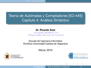 Capítulo 4: Análisis Sintáctico




Teoría de Autómatas y Compiladores [ICI-445]
        Capítulo 4: Análisis Sintáctico

                           Dr. Ricardo Soto
                   [ricardo.soto@ucv.cl]
              [http://www.inf.ucv.cl/∼rsoto]


             Escuela de Ingeniería Informática
        Pontiﬁcia Universidad Católica de Valparaíso

                                Marzo, 2010




                        Dr. Ricardo Soto    Teoría de Autómatas y Compiladores   1/7
 