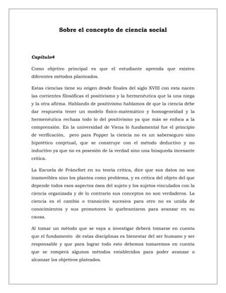 Sobre el concepto de ciencia social



Capítulo4

Como objetivo principal es que el estudiante aprenda que existen
diferentes métodos planteados.

Estas ciencias tiene su origen desde finales del siglo XVIII con esta nacen
las corrientes filosóficas el positivismo y la hermenéutica que la una niega
y la otra afirma. Hablando de positivismo hablamos de que la ciencia debe
dar respuesta tener un modelo físico-matemático y homogeneidad y la
hermenéutica rechaza todo lo del positivismo ya que más se enfoca a la
comprensión. En la universidad de Viena lo fundamental fue el principio
de verificación,   pero para Popper la ciencia no es un saberseguro sino
hipotético conjetual, que se construye con el método deductivo y no
inductivo ya que no es posesión de la verdad sino una búsqueda incesante
critica.

La Escuela de Fráncfort en su teoría critica, dice que sus datos no son
inamovibles sino los plantea como problema, y es crítica del objeto del que
depende todos esos aspectos ósea del sujeto y los sujetos vinculados con la
ciencia organizada y de lo contrario sus conceptos no son verdaderos. La
ciencia es el cambio o transición sucesiva para otro no es unida de
conocimientos y sus promotores lo quebrantaron para avanzar en su
causa.

Al tomar un método que se vaya a investigar deberá tomarse en cuenta
que el fundamento de estas disciplinas es bienestar del ser humano y ser
responsable y que para lograr todo esto debemos tomaremos en cuenta
que se romperá algunos métodos establecidos para poder avanzar o
alcanzar los objetivos plateados.
 