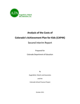 Analysis of the Costs of
Colorado’s Achievement Plan for Kids (CAP4K)
           Second Interim Report

                     Prepared for

          Colorado Department of Education




                           By

            Augenblick, Palaich and Associates

                         and the

             Colorado School Finance Project




                      October 2011
 