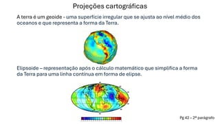 Projeções cartográficas
A terra é um geoide - uma superfície irregular que se ajusta ao nível médio dos
oceanos e que representa a forma da Terra.
Elipsoide – representação após o cálculo matemático que simplifica a forma
da Terra para uma linha contínua em forma de elipse.
Pg 42 – 2ª parágrafo
 