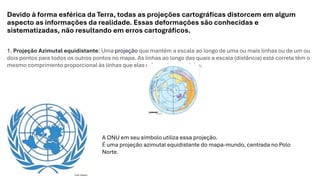 Devido à forma esférica da Terra, todas as projeções cartográficas distorcem em algum
aspecto as informações da realidade. Essas deformações são conhecidas e
sistematizadas, não resultando em erros cartográficos.
1. Projeção Azimutal equidistante: Uma projeção que mantém a escala ao longo de uma ou mais linhas ou de um ou
dois pontos para todos os outros pontos no mapa. As linhas ao longo das quais a escala (distância) está correta têm o
mesmo comprimento proporcional às linhas que elas referenciam no globo.
A ONU em seu símbolo utiliza essa projeção.
É uma projeção azimutal equidistante do mapa-mundo, centrada no Polo
Norte.
 