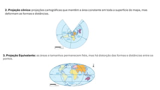 3. Projeção Equivalente: as áreas e tamanhos permanecem fiéis, mas há distorção das formas e distâncias entre os
pontos.
2. Projeção cônica: projeções cartográficas que mantêm a área constante em toda a superfície do mapa, mas
deformam as formas e distâncias.
 