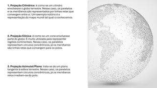 1. Projeção Cilíndrica: é como se um cilindro
envolvesse o globo terrestre. Nesse caso, os paralelos
e os meridianos são representados por linhas retas que
convergem entre si. Um exemplo notório é a
representação do mapa mundi tal qual o conhecemos.
2. Projeção Cônica: é como se um cone envolvesse
parte do globo. É muito utilizada para representar
regiões continentais. Nesse caso, os paralelos
representam círculos concêntricos, já os meridianos
são linhas retas que convergem para os polos.
3. Projeção Azimutal/Plana: trata-se de um plano
tangente à esfera terrestre. Nesse caso, os paralelos
representam círculos concêntricos, já os meridianos
retos irradiam-se do polo.
 