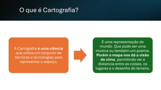 O que é Cartografia?
A Cartografia é uma ciência
que utiliza um conjunto de
técnicas e tecnologias para
representar o espaço.
É uma representação do
mundo. Que pode ser uma
música ou também um poema.
Porém o mapa nos dá a visão
de cima, permitindo ver a
distancia entre as coisas, os
lugares e o desenho do terreno.
 