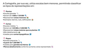 A Cartografia, por sua vez, utiliza escalas bem menores, permitindo classificar
os tipos de representações em:
Plantas
•Escalas grandes
•Variam de 1:500 a 1:25 000
•Representam áreas menores
•Exemplos: bairros, ruas, edificações
Cartas
•Escalas médias
•Variam de 1:25 000 a 1:250 000
•Representam áreas maiores que as plantas
•Alto detalhamento
•Usadas para cartas topográficas
Mapas
•Escalas pequenas
•A partir de 1:250 000
•Usadas para grandes territórios
•Menos detalhamento conforme aumenta a área representada
 